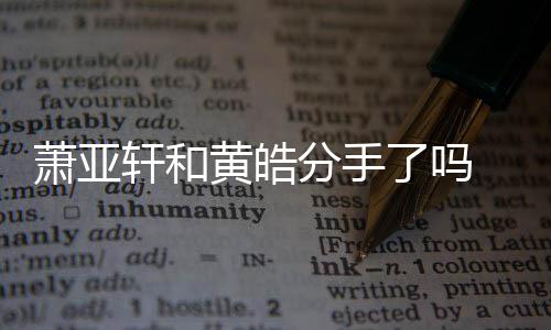黄皓亚轩友都有谁萧亚轩和 萧线回了吗恋情顾时间前男分手